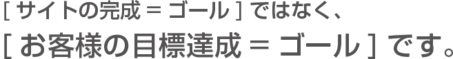 [サイト完成=ゴール]ではなく、[お客様の目標達成=ゴール]です。